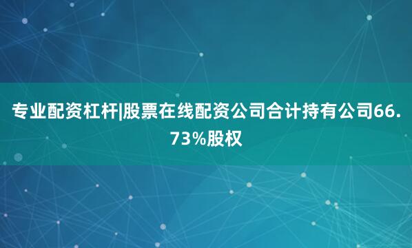 专业配资杠杆|股票在线配资公司合计持有公司66.73%股权
