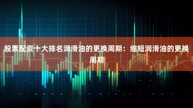 股票配资十大排名润滑油的更换周期：缩短润滑油的更换周期