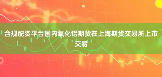 合规配资平台国内氧化铝期货在上海期货交易所上市交易