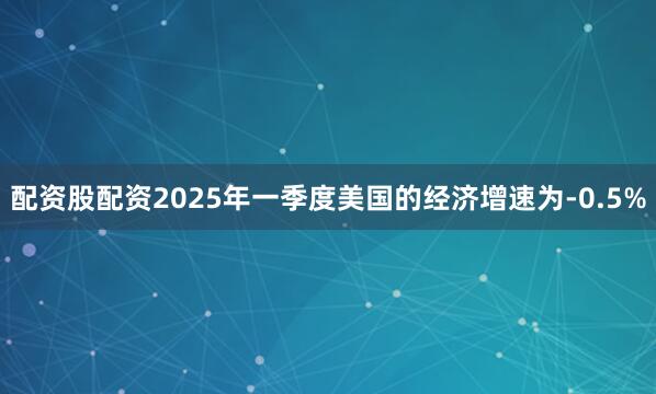 配资股配资2025年一季度美国的经济增速为-0.5%