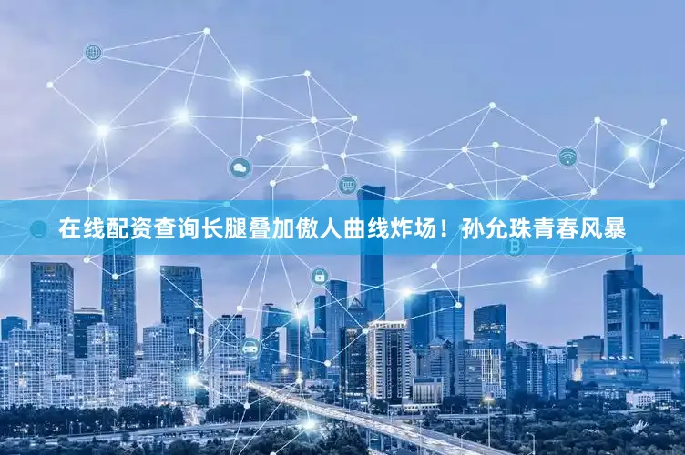 在线配资查询长腿叠加傲人曲线炸场！孙允珠青春风暴
