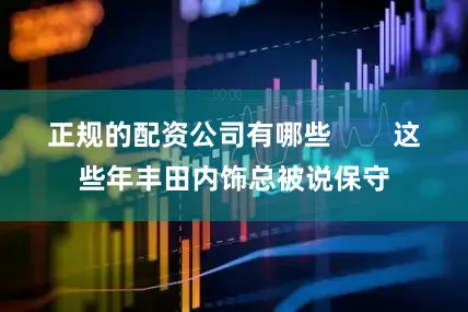 正规的配资公司有哪些        这些年丰田内饰总被说保守