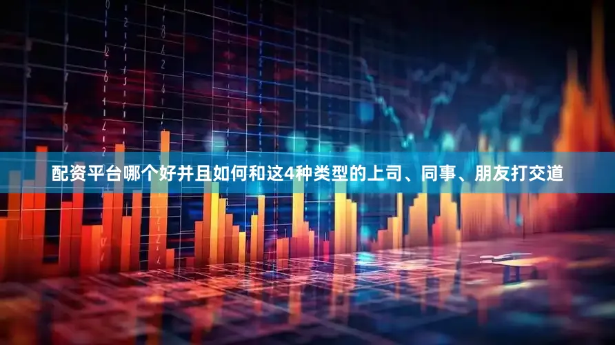 配资平台哪个好并且如何和这4种类型的上司、同事、朋友打交道