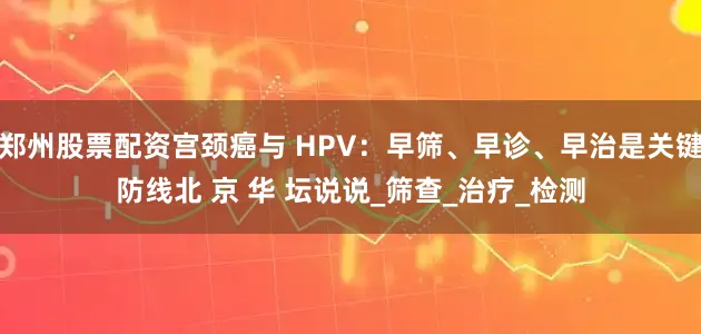 郑州股票配资宫颈癌与 HPV：早筛、早诊、早治是关键防线北 京 华 坛说说_筛查_治疗_检测