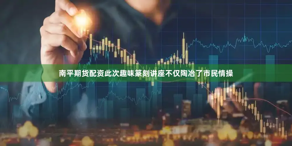 南平期货配资此次趣味篆刻讲座不仅陶冶了市民情操