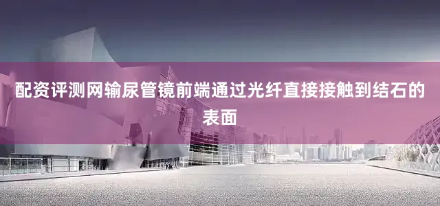 配资评测网输尿管镜前端通过光纤直接接触到结石的表面