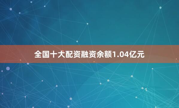 全国十大配资融资余额1.04亿元