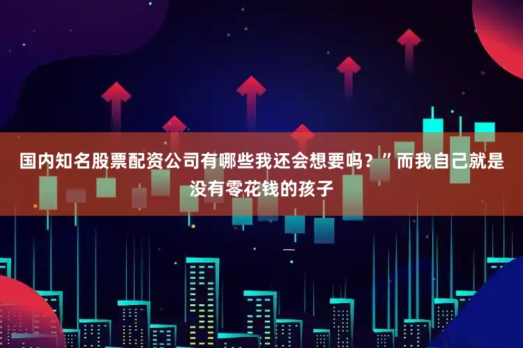 国内知名股票配资公司有哪些我还会想要吗？”而我自己就是没有零花钱的孩子