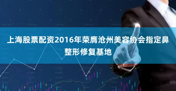 上海股票配资2016年荣膺沧州美容协会指定鼻整形修复基地