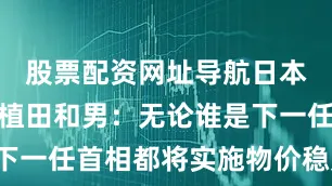 股票配资网址导航日本央行行长植田和男：无论谁是下一任首相都将实施物价稳定政策。