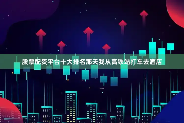 股票配资平台十大排名那天我从高铁站打车去酒店