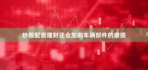 炒股配资理财还会加剧车辆部件的磨损